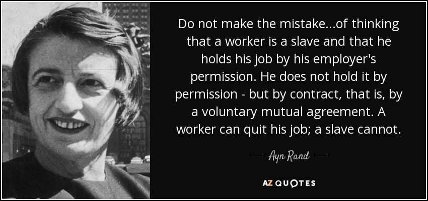 Do not make the mistake...of thinking that a worker is a slave and that he holds his job by his employer's permission. He does not hold it by permission - but by contract, that is, by a voluntary mutual agreement. A worker can quit his job; a slave cannot. - Ayn Rand