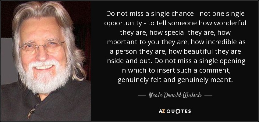 Do not miss a single chance - not one single opportunity - to tell someone how wonderful they are, how special they are, how important to you they are, how incredible as a person they are, how beautiful they are inside and out. Do not miss a single opening in which to insert such a comment, genuinely felt and genuinely meant. - Neale Donald Walsch
