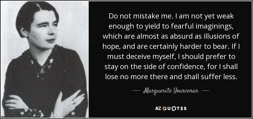 Do not mistake me. I am not yet weak enough to yield to fearful imaginings, which are almost as absurd as illusions of hope, and are certainly harder to bear. If I must deceive myself, I should prefer to stay on the side of confidence, for I shall lose no more there and shall suffer less. - Marguerite Yourcenar