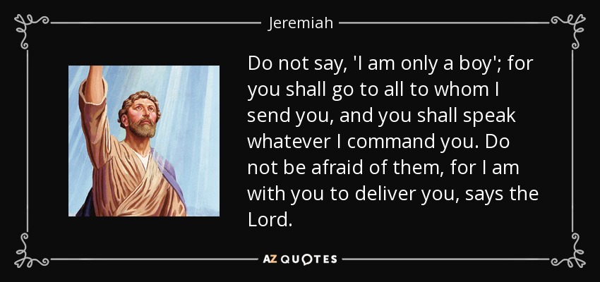 Do not say, 'I am only a boy'; for you shall go to all to whom I send you, and you shall speak whatever I command you. Do not be afraid of them, for I am with you to deliver you, says the Lord. - Jeremiah