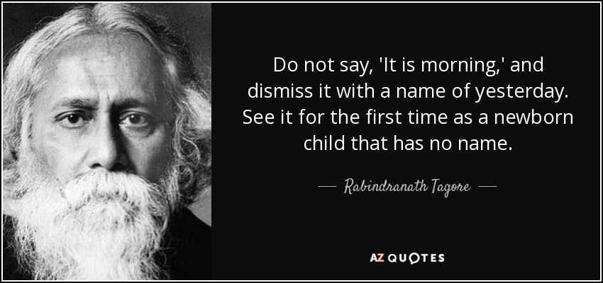 Do not say, 'It is morning,' and dismiss it with a name of yesterday. See it for the first time as a newborn child that has no name. - Rabindranath Tagore