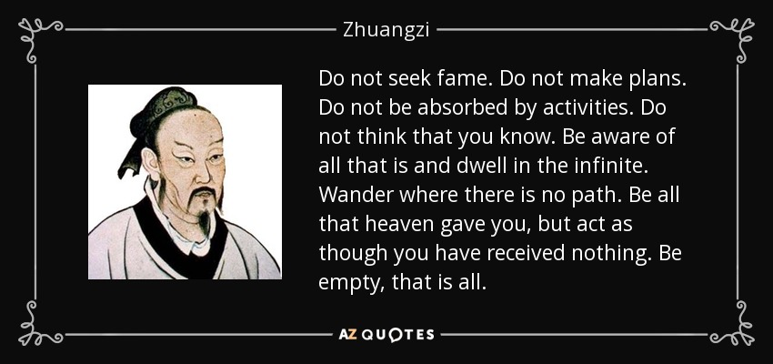 Do not seek fame. Do not make plans. Do not be absorbed by activities. Do not think that you know. Be aware of all that is and dwell in the infinite. Wander where there is no path. Be all that heaven gave you, but act as though you have received nothing. Be empty, that is all. - Zhuangzi