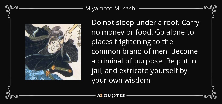 Do not sleep under a roof. Carry no money or food. Go alone to places frightening to the common brand of men. Become a criminal of purpose. Be put in jail, and extricate yourself by your own wisdom. - Miyamoto Musashi