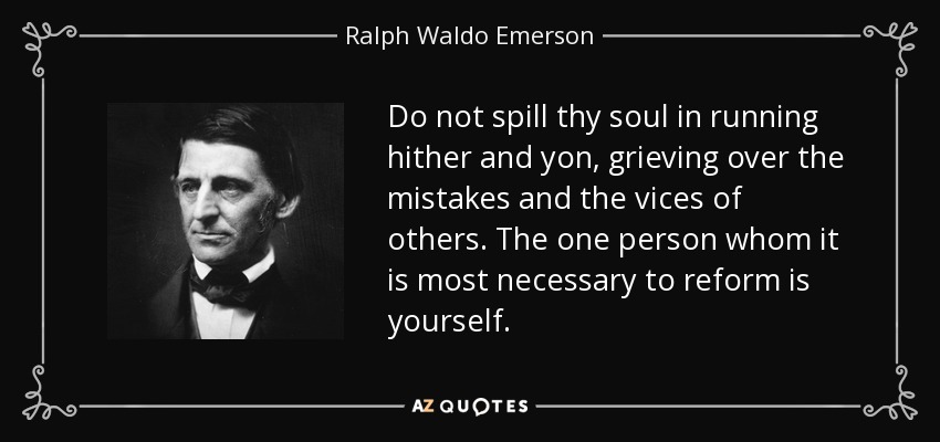 Do not spill thy soul in running hither and yon, grieving over the mistakes and the vices of others. The one person whom it is most necessary to reform is yourself. - Ralph Waldo Emerson