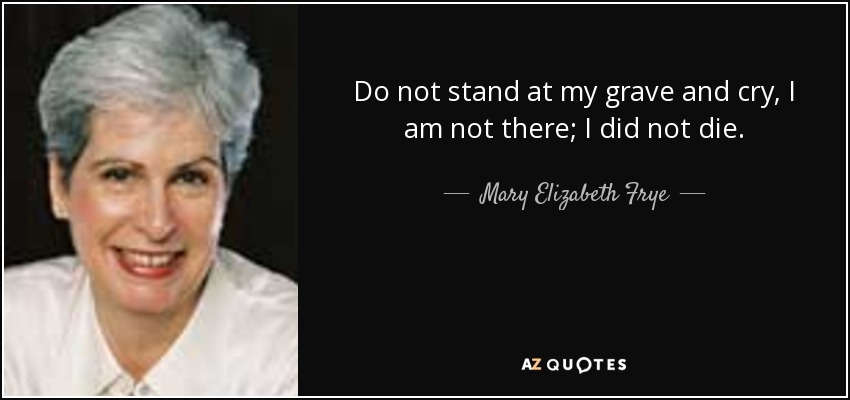 Do not stand at my grave and cry, I am not there; I did not die. - Mary Elizabeth Frye
