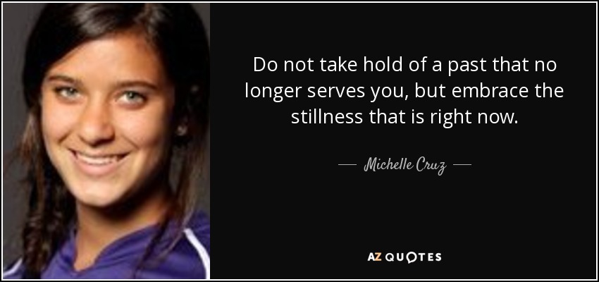 Do not take hold of a past that no longer serves you, but embrace the stillness that is right now. - Michelle Cruz