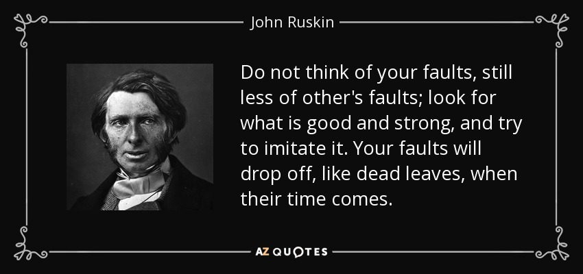 Do not think of your faults, still less of other's faults; look for what is good and strong, and try to imitate it. Your faults will drop off, like dead leaves, when their time comes. - John Ruskin