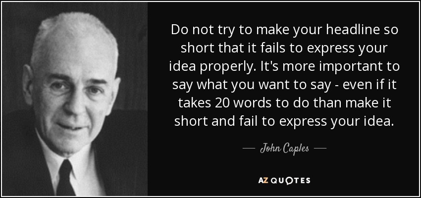 Do not try to make your headline so short that it fails to express your idea properly. It's more important to say what you want to say - even if it takes 20 words to do than make it short and fail to express your idea. - John Caples