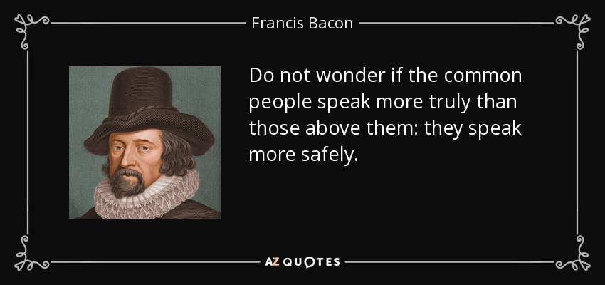 Do not wonder if the common people speak more truly than those above them: they speak more safely. - Francis Bacon