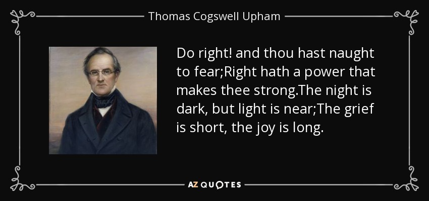 Do right! and thou hast naught to fear;Right hath a power that makes thee strong.The night is dark, but light is near;The grief is short, the joy is long. - Thomas Cogswell Upham