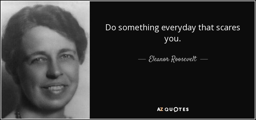 Do something everyday that scares you. - Eleanor Roosevelt