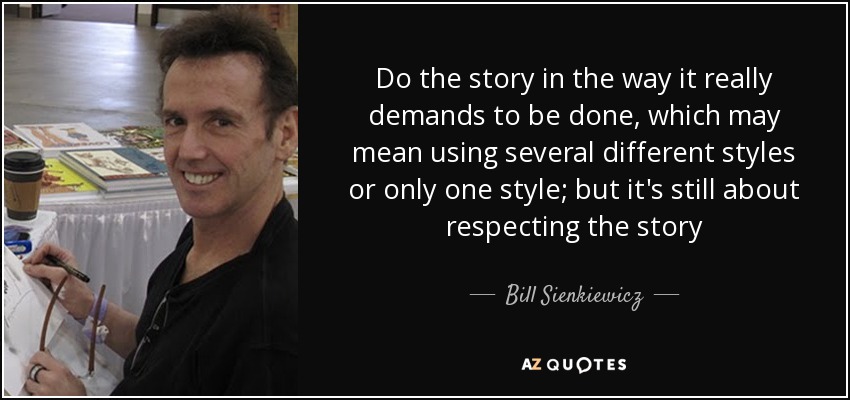 Do the story in the way it really demands to be done, which may mean using several different styles or only one style; but it's still about respecting the story - Bill Sienkiewicz