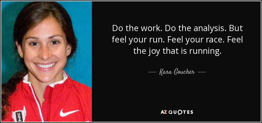 Do the work. Do the analysis. But feel your run. Feel your race. Feel the joy that is running. - Kara Goucher