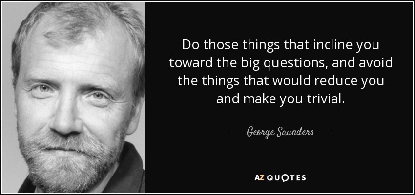 Do those things that incline you toward the big questions, and avoid the things that would reduce you and make you trivial. - George Saunders