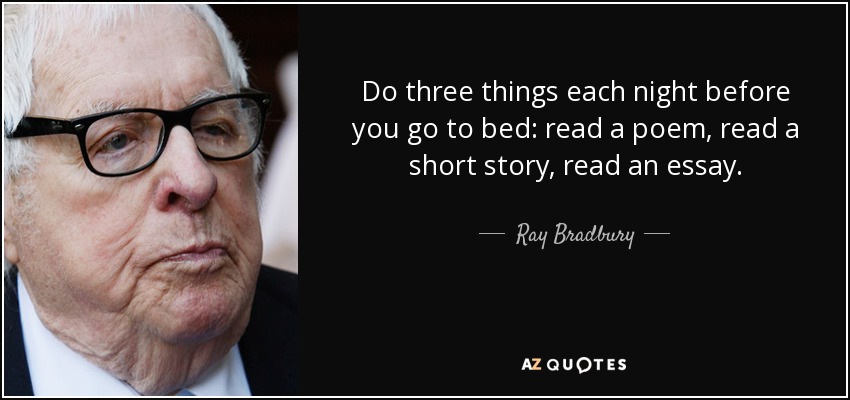 Do three things each night before you go to bed: read a poem, read a short story, read an essay. - Ray Bradbury