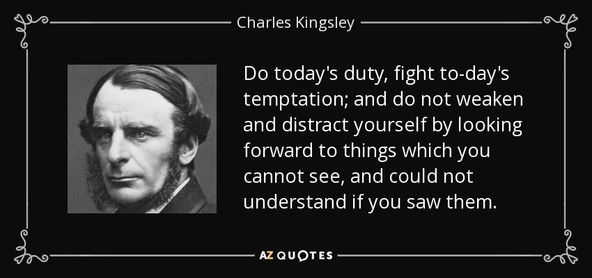 Do today's duty, fight to-day's temptation; and do not weaken and distract yourself by looking forward to things which you cannot see, and could not understand if you saw them. - Charles Kingsley