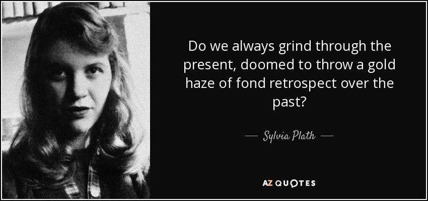 Do we always grind through the present, doomed to throw a gold haze of fond retrospect over the past? - Sylvia Plath