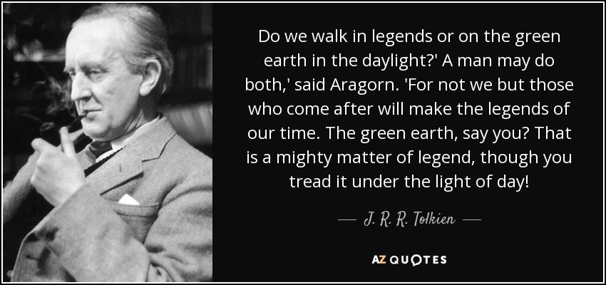 Do we walk in legends or on the green earth in the daylight?' A man may do both,' said Aragorn. 'For not we but those who come after will make the legends of our time. The green earth, say you? That is a mighty matter of legend, though you tread it under the light of day! - J. R. R. Tolkien