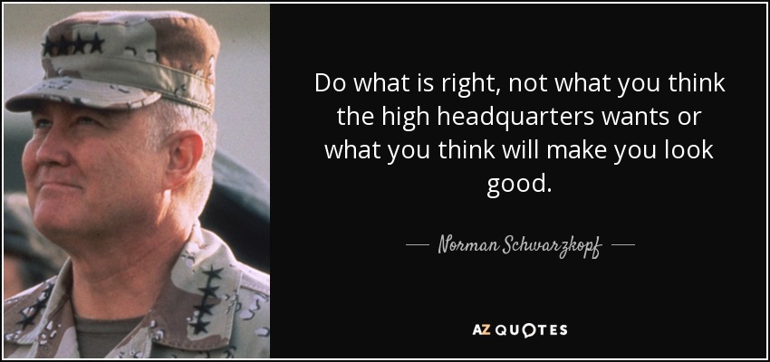 Do what is right, not what you think the high headquarters wants or what you think will make you look good. - Norman Schwarzkopf