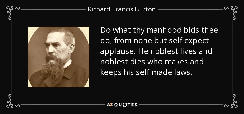 Do what thy manhood bids thee do, from none but self expect applause. He noblest lives and noblest dies who makes and keeps his self-made laws. - Richard Francis Burton