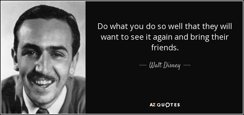 Do what you do so well that they will want to see it again and bring their friends. - Walt Disney