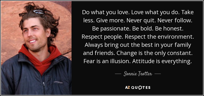 Do what you love. Love what you do. Take less. Give more. Never quit. Never follow. Be passionate. Be bold. Be honest. Respect people. Respect the environment. Always bring out the best in your family and friends. Change is the only constant. Fear is an illusion. Attitude is everything. - Sonnie Trotter