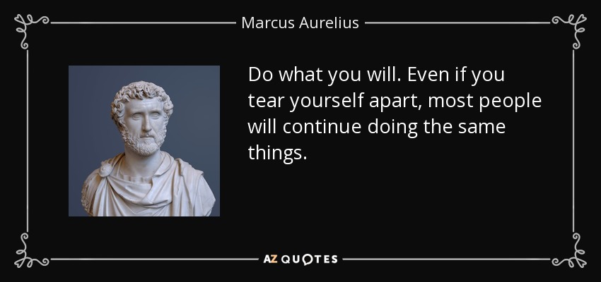 Do what you will. Even if you tear yourself apart, most people will continue doing the same things. - Marcus Aurelius