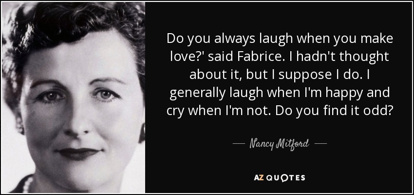 Do you always laugh when you make love?' said Fabrice. I hadn't thought about it, but I suppose I do. I generally laugh when I'm happy and cry when I'm not. Do you find it odd? - Nancy Mitford