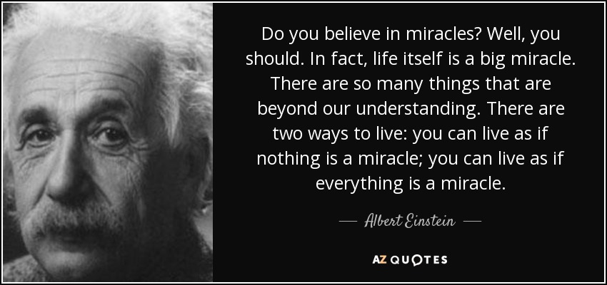 Do you believe in miracles? Well, you should. In fact, life itself is a big miracle. There are so many things that are beyond our understanding. There are two ways to live: you can live as if nothing is a miracle; you can live as if everything is a miracle. - Albert Einstein