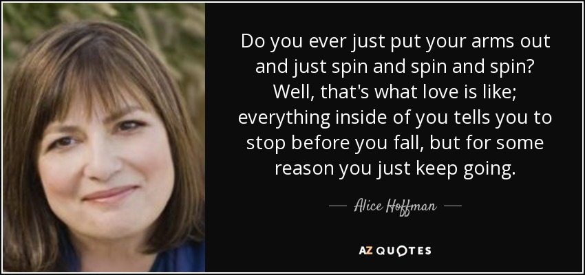 Do you ever just put your arms out and just spin and spin and spin? Well, that's what love is like; everything inside of you tells you to stop before you fall, but for some reason you just keep going. - Alice Hoffman