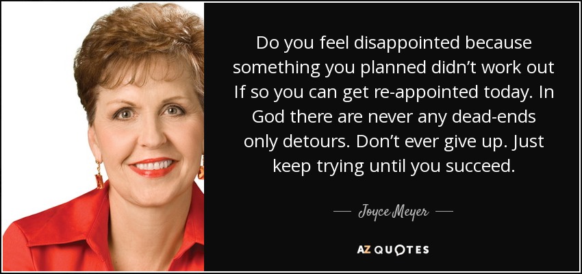 Do you feel disappointed because something you planned didn’t work out If so you can get re-appointed today. In God there are never any dead-ends only detours. Don’t ever give up. Just keep trying until you succeed. - Joyce Meyer