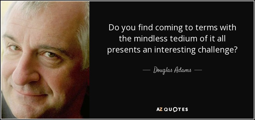Do you find coming to terms with the mindless tedium of it all presents an interesting challenge? - Douglas Adams
