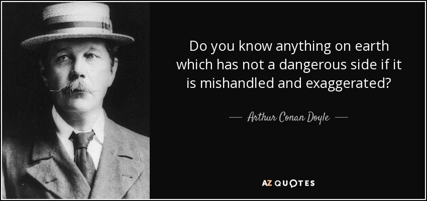 Do you know anything on earth which has not a dangerous side if it is mishandled and exaggerated? - Arthur Conan Doyle