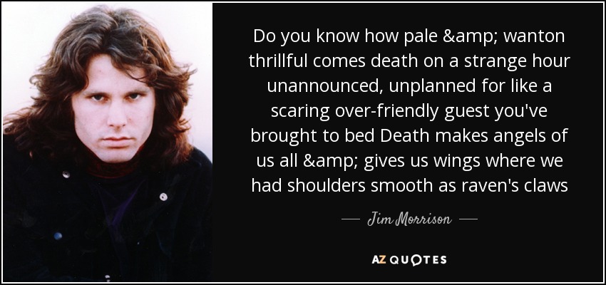 Do you know how pale & wanton thrillful comes death on a strange hour unannounced, unplanned for like a scaring over-friendly guest you've brought to bed Death makes angels of us all & gives us wings where we had shoulders smooth as raven's claws - Jim Morrison