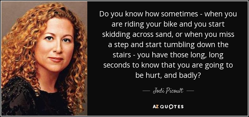 Do you know how sometimes - when you are riding your bike and you start skidding across sand, or when you miss a step and start tumbling down the stairs - you have those long, long seconds to know that you are going to be hurt, and badly? - Jodi Picoult