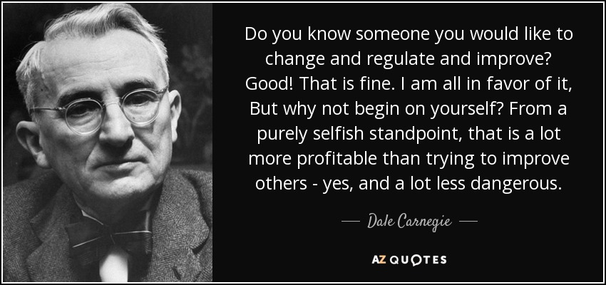 Do you know someone you would like to change and regulate and improve? Good! That is fine. I am all in favor of it, But why not begin on yourself? From a purely selfish standpoint, that is a lot more profitable than trying to improve others - yes, and a lot less dangerous. - Dale Carnegie