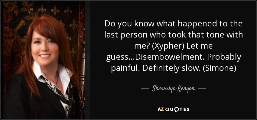 Do you know what happened to the last person who took that tone with me? (Xypher) Let me guess…Disembowelment. Probably painful. Definitely slow. (Simone) - Sherrilyn Kenyon