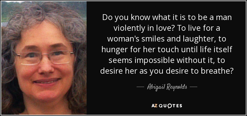 Do you know what it is to be a man violently in love? To live for a woman's smiles and laughter, to hunger for her touch until life itself seems impossible without it, to desire her as you desire to breathe? - Abigail Reynolds