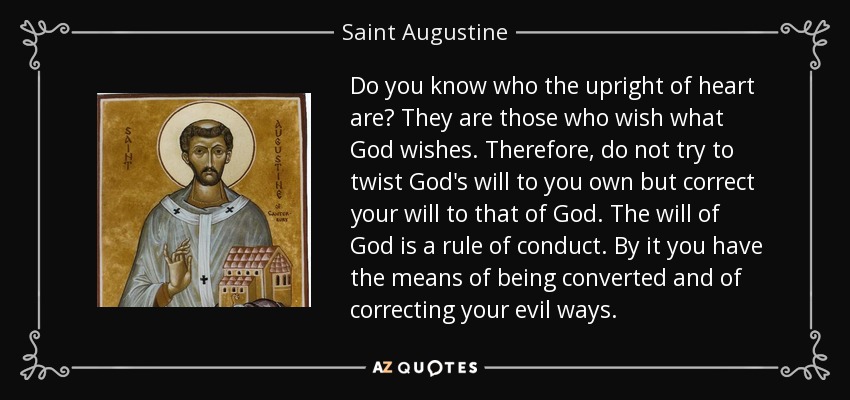 Do you know who the upright of heart are? They are those who wish what God wishes. Therefore, do not try to twist God's will to you own but correct your will to that of God. The will of God is a rule of conduct. By it you have the means of being converted and of correcting your evil ways. - Saint Augustine