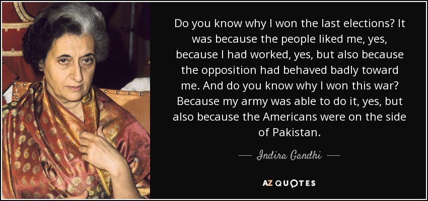 Do you know why I won the last elections? It was because the people liked me, yes, because I had worked, yes, but also because the opposition had behaved badly toward me. And do you know why I won this war? Because my army was able to do it, yes, but also because the Americans were on the side of Pakistan. - Indira Gandhi