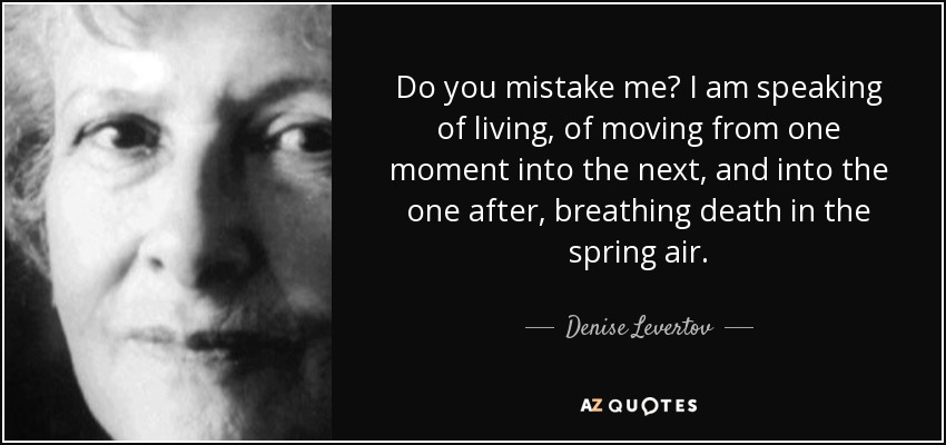 Do you mistake me? I am speaking of living, of moving from one moment into the next, and into the one after, breathing death in the spring air. - Denise Levertov