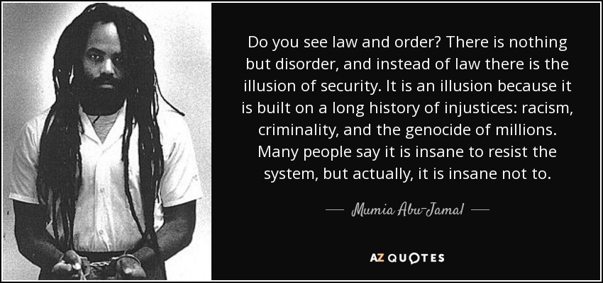 Do you see law and order? There is nothing but disorder, and instead of law there is the illusion of security. It is an illusion because it is built on a long history of injustices: racism, criminality, and the genocide of millions. Many people say it is insane to resist the system, but actually, it is insane not to. - Mumia Abu-Jamal