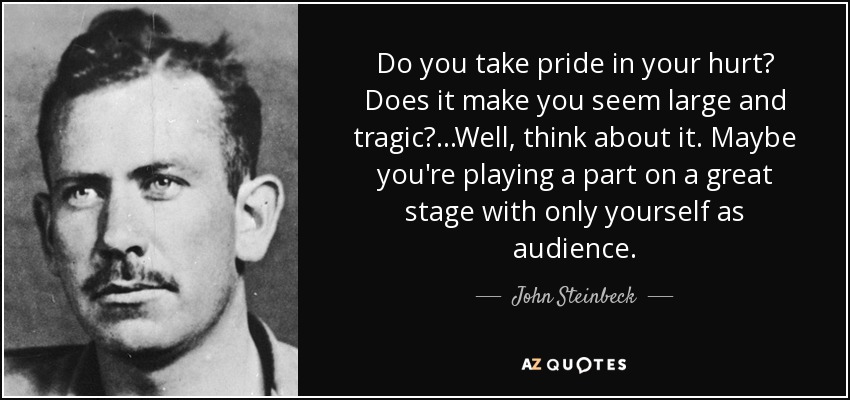 Do you take pride in your hurt? Does it make you seem large and tragic? ...Well, think about it. Maybe you're playing a part on a great stage with only yourself as audience. - John Steinbeck