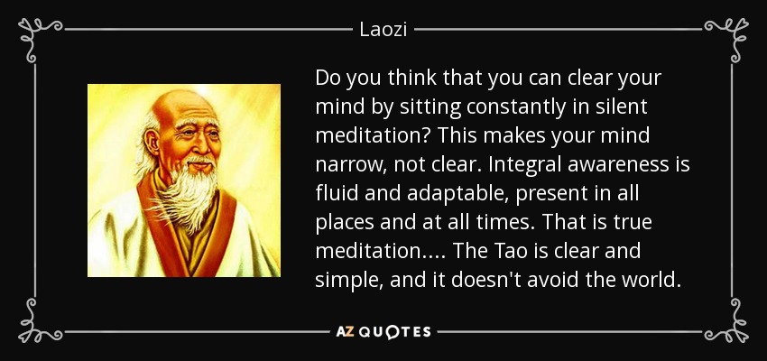 Do you think that you can clear your mind by sitting constantly in silent meditation? This makes your mind narrow, not clear. Integral awareness is fluid and adaptable, present in all places and at all times. That is true meditation. ... The Tao is clear and simple, and it doesn't avoid the world. - Laozi