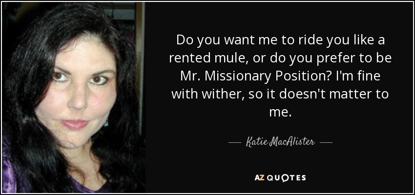 Do you want me to ride you like a rented mule, or do you prefer to be Mr. Missionary Position? I'm fine with wither, so it doesn't matter to me. - Katie MacAlister