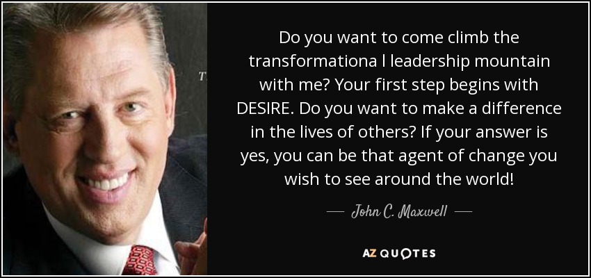 Do you want to come climb the transformationa l leadership mountain with me? Your first step begins with DESIRE. Do you want to make a difference in the lives of others? If your answer is yes, you can be that agent of change you wish to see around the world! - John C. Maxwell