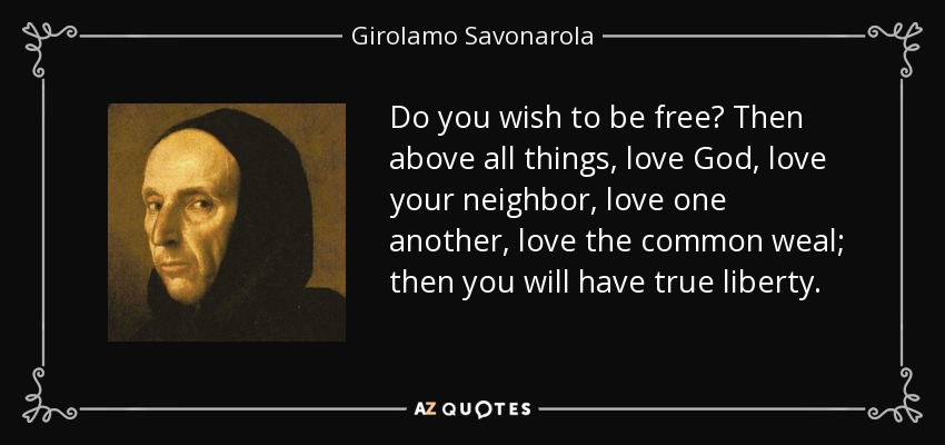 Do you wish to be free? Then above all things, love God, love your neighbor, love one another, love the common weal; then you will have true liberty. - Girolamo Savonarola