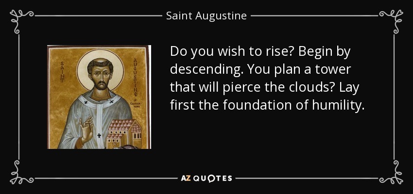 Do you wish to rise? Begin by descending. You plan a tower that will pierce the clouds? Lay first the foundation of humility. - Saint Augustine