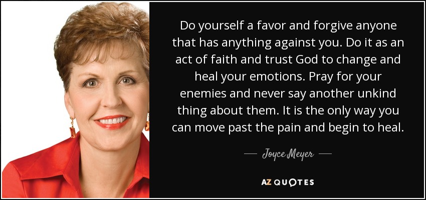 Do yourself a favor and forgive anyone that has anything against you. Do it as an act of faith and trust God to change and heal your emotions. Pray for your enemies and never say another unkind thing about them. It is the only way you can move past the pain and begin to heal. - Joyce Meyer