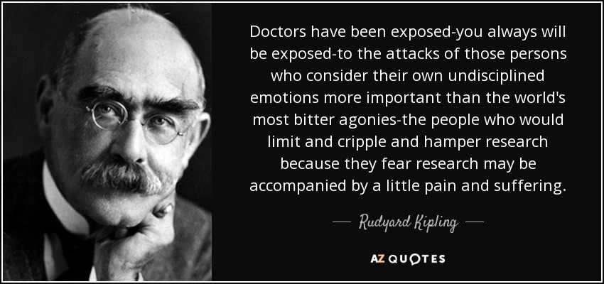 Doctors have been exposed-you always will be exposed-to the attacks of those persons who consider their own undisciplined emotions more important than the world's most bitter agonies-the people who would limit and cripple and hamper research because they fear research may be accompanied by a little pain and suffering. - Rudyard Kipling